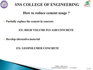 How to reduce cement usage ?
 Partially replace the cement in concrete
EX: HIGH VOLUME FLYASH CONCRETE
 Develop alternativematerial
EX: GEOPOLYMER CONCRETE
CE6021-RRS/unit 3
by,Shanmugasundaram.N
71/35
12/4/2020
 