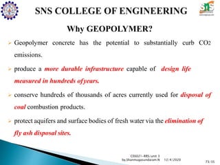Why GEOPOLYMER?
 Geopolymer concrete has the potential to substantially curb CO2
emissions.
 produce a more durable infrastructure capable of design life
measured in hundreds ofyears.
 conserve hundreds of thousands of acres currently used for disposal of
coal combustion products.
 protect aquifers and surface bodies of fresh water via the elimination of
fly ash disposal sites.
CE6021-RRS/unit 3
by,Shanmugasundaram.N
73/35
12/4/2020
 