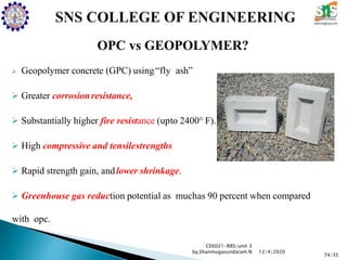 OPC vs GEOPOLYMER?
 Geopolymer concrete (GPC) using“fly ash”
 Greater corrosionresistance,
 Substantially higher fire resistance (upto 2400° F).
 High compressive and tensilestrengths
 Rapid strength gain, andlower shrinkage.
 Greenhouse gas reduction potential as muchas 90 percent when compared
with opc.
CE6021-RRS/unit 3
by,Shanmugasundaram.N
74/35
12/4/2020
 