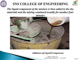 CE6021-RRS/unit 3
by,Shanmugasundaram.N
83/35
12/4/2020
The liquid component of the mixture is then added to the dry
materials and the mixing continued usually for another four
minutes
Addition of Liquid Component
 
