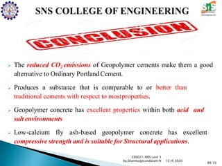  The reduced CO2 emissions of Geopolymer cements make them a good
alternative to Ordinary PortlandCement.
 Produces a substance that is comparable to or better than
traditional cements with respect to mostproperties.
 Geopolymer concrete has excellent properties within both acid and
salt environments
 Low-calcium fly ash-based geopolymer concrete has excellent
compressive strength and is suitable for Structural applications.
CE6021-RRS/unit 3
by,Shanmugasundaram.N
89/35
12/4/2020
 