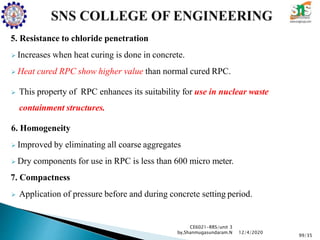5. Resistance to chloride penetration
 Increases when heat curing is done in concrete.
 Heat cured RPC show higher value than normal cured RPC.
 This property of RPC enhances its suitability for use in nuclear waste
containment structures.
6. Homogeneity
 Improved by eliminating all coarse aggregates
 Dry components for use in RPC is less than 600 micro meter.
7. Compactness
 Application of pressure before and during concrete setting period.
CE6021-RRS/unit 3
by,Shanmugasundaram.N
99/35
12/4/2020
 