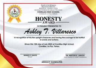 HONESTY
IS PROUDLY PRESENTED TO
AWARD
in recognition of his/her upright character and having the courage to be truthful
in words and actions.
Given this 12th day of July 2023 at Comillas High School,
Comillas, La Paz, Tarlac.
Republic of the Philippines
Department of Education
REGION III - CENTRAL LUZON
SCHOOLS DIVISION OF TARLAC PROVINCE
COMILLAS HIGH SCHOOL
COMILLAS, LA PAZ, TARLAC
 