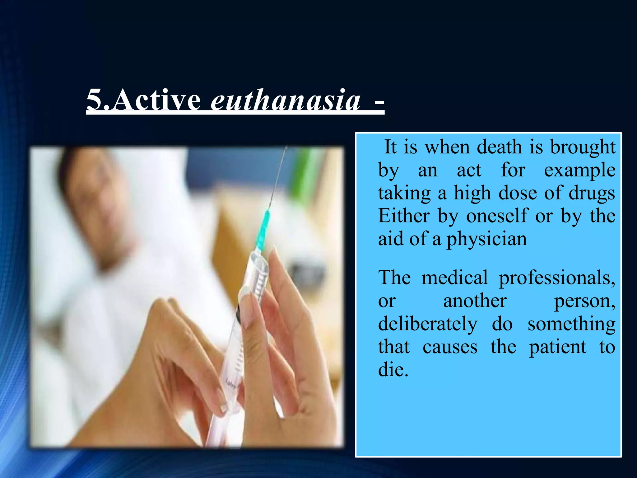 5.Active euthanasia -
It is when death is brought
by an act for example
taking a high dose of drugs
Either by oneself or by the
aid of a physician
The medical professionals,
or another person,
deliberately do something
that causes the patient to
die.
 
