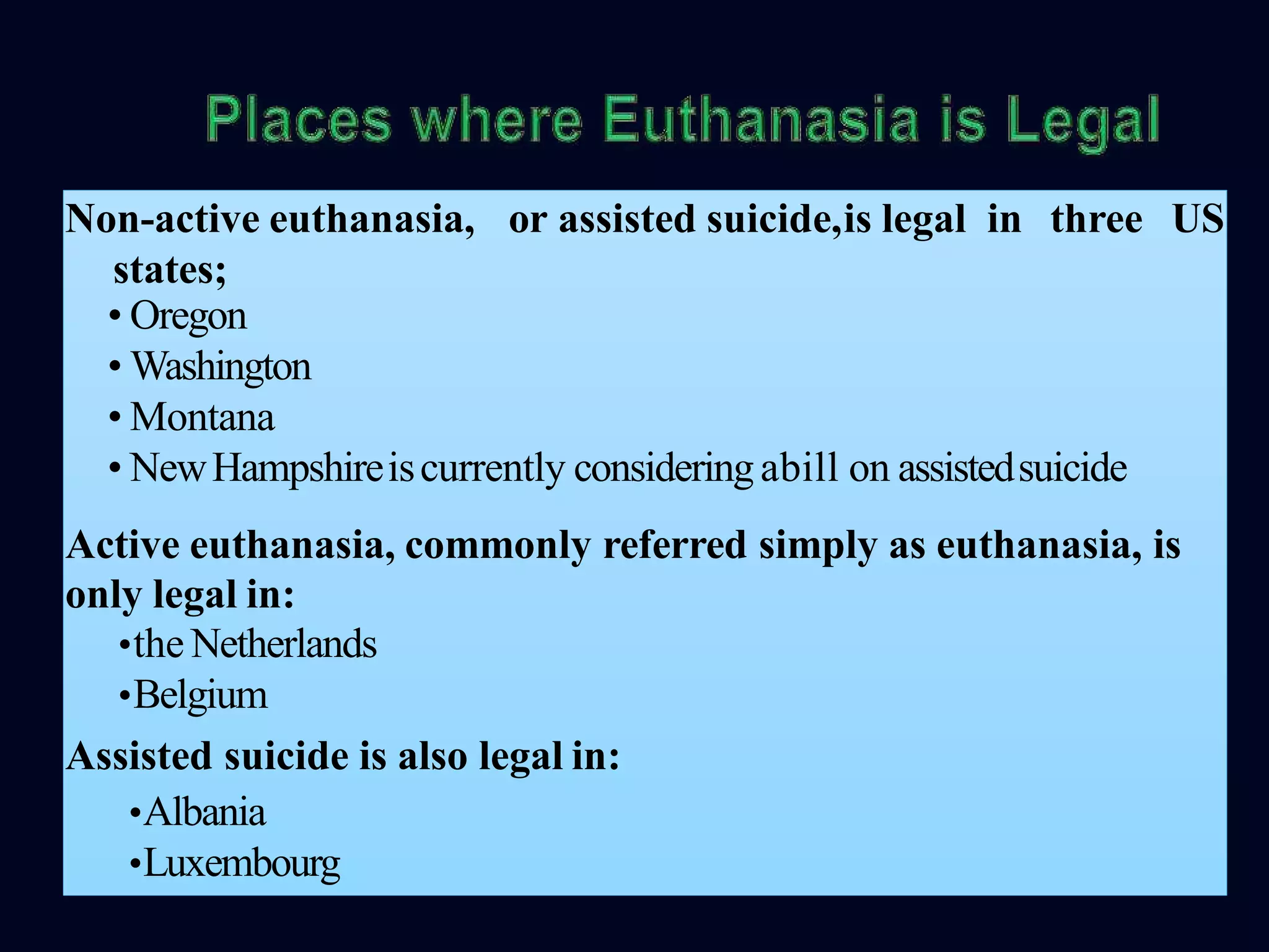 or assisted suicide,is legal in three USNon-active euthanasia,
states;
• Oregon
• Washington
• Montana
• NewHampshireiscurrently consideringabill on assistedsuicide
Active euthanasia, commonly referred simply as euthanasia, is
only legal in:
•the Netherlands
•Belgium
Assisted suicide is also legal in:
•Albania
•Luxembourg
 