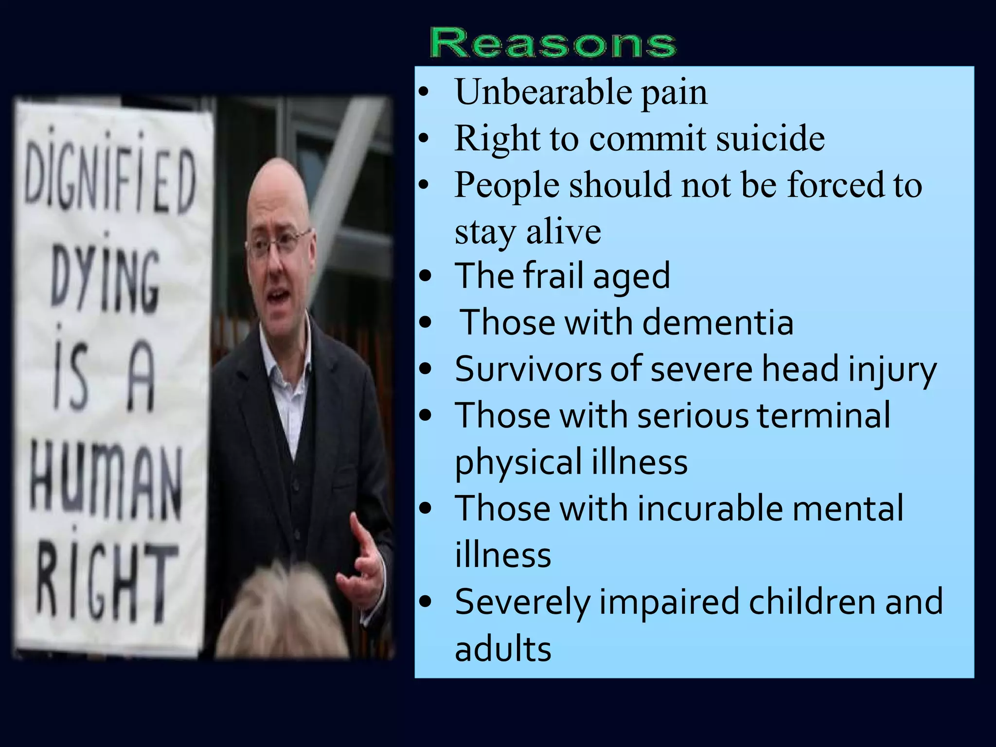 • Unbearable pain
• Right to commit suicide
• People should not be forced to
stay alive
• The frail aged
• Those with dementia
• Survivors of severe head injury
• Those with serious terminal
physical illness
• Those with incurable mental
illness
• Severely impaired children and
adults
 