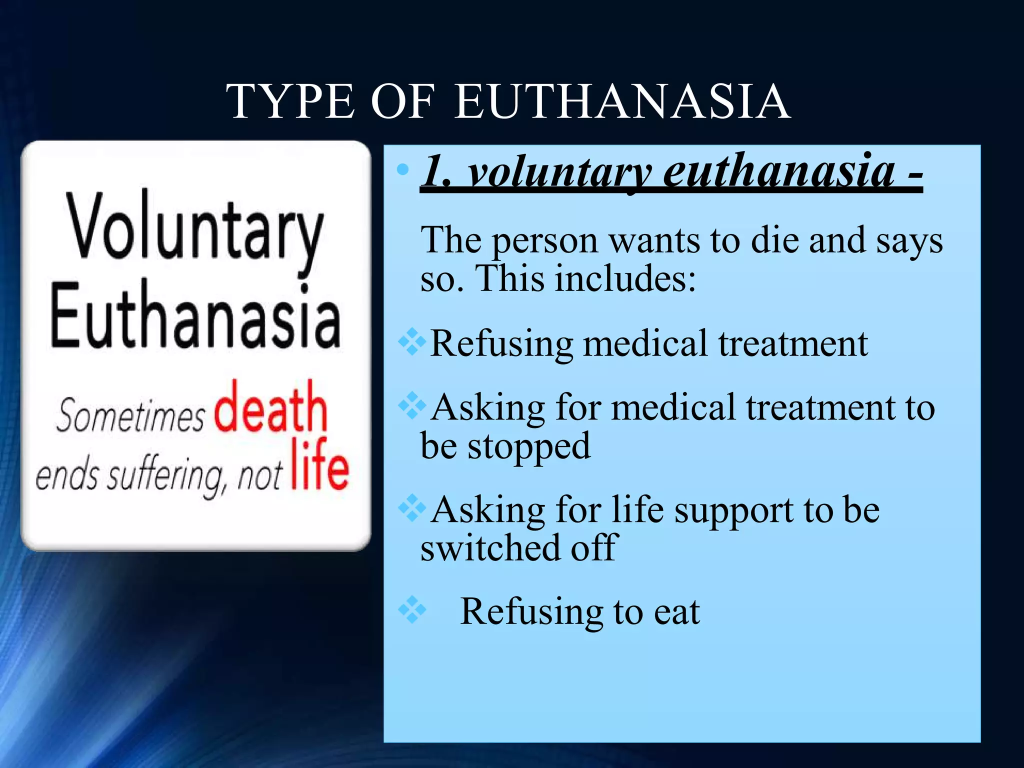 TYPE OF EUTHANASIA
• 1. voluntary euthanasia -
The person wants to die and says
so. This includes:
Refusing medical treatment
Asking for medical treatment to
be stopped
Asking for life support to be
switched off
 Refusing to eat
 