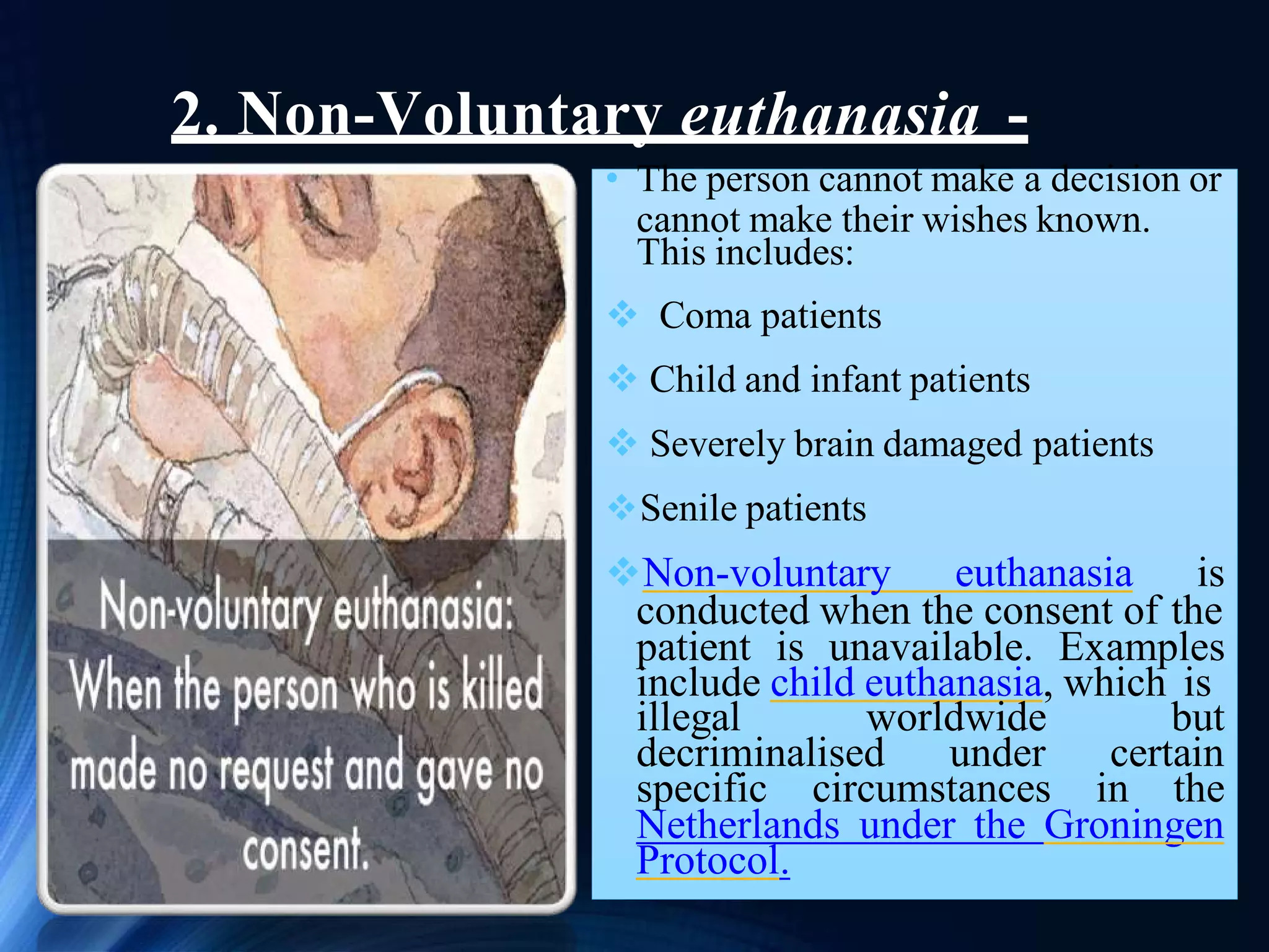 2. Non-Voluntary euthanasia -
• The person cannot make a decision or
cannot make their wishes known.
This includes:
 Coma patients
 Child and infant patients
 Severely brain damaged patients
Senile patients
Non-voluntary euthanasia is
conducted when the consent of the
patient is unavailable. Examples
include child euthanasia, which is
illegal worldwide but
decriminalised under certain
specific circumstances in the
Netherlands under the Groningen
Protocol.
 