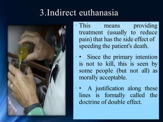 3.Indirect euthanasia
• This
treatment
means providing
(usually to reduce
pain) that has the side effect of
speeding the patient's death.
• • Since the primary intention
is not to kill, this is seen by
some people (but not all) as
morally acceptable.
• • A justification along these
lines is formally called the
doctrine of double effect.
 