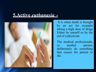 5.Active euthanasia -
It is when death is brought
by an act for example
taking a high dose of drugs
Either by oneself or by the
aid of a physician
The medical professionals,
or another person,
deliberately do something
that causes the patient to
die.
 