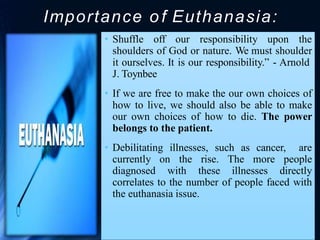Importance o f Euthanasia:
• Shuffle off our responsibility upon the
shoulders of God or nature. We must shoulder
it ourselves. It is our responsibility.” - Arnold
J. Toynbee
• If we are free to make the our own choices of
how to live, we should also be able to make
our own choices of how to die. The power
belongs to the patient.
• Debilitating illnesses, such as cancer, are
currently on the rise. The more people
diagnosed with these illnesses directly
correlates to the number of people faced with
the euthanasia issue.
 