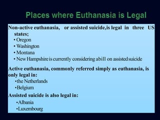 or assisted suicide,is legal in three USNon-active euthanasia,
states;
• Oregon
• Washington
• Montana
• NewHampshireiscurrently consideringabill on assistedsuicide
Active euthanasia, commonly referred simply as euthanasia, is
only legal in:
•the Netherlands
•Belgium
Assisted suicide is also legal in:
•Albania
•Luxembourg
 