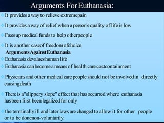 Arguments ForEuthanasia:
It provides awayto relieve extremepain
It provides awayof relief when aperson's quality of life islow
Freesup medical funds to help otherpeople
It is another caseof freedomofchoice
ArgumentsAgainstEuthanasia
Euthanasiadevalueshumanlife
Euthanasiacanbecomeameansof health carecostcontainment
Physicians and other medical carepeople should not be involvedin directly
causingdeath
Thereisa"slippery slope" effect that hasoccurred where euthanasia
hasbeenfirst beenlegalizedfor only
the terminally ill and later laws are changedto allow it for other people
or to bedonenon-voluntarily.
 