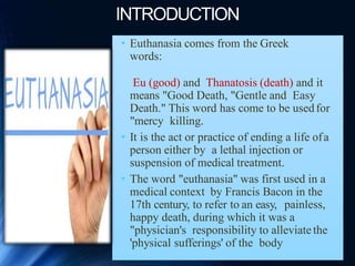 INTRODUCTION
• Euthanasia comes from the Greek
words:
Eu (good) and Thanatosis (death) and it
means "Good Death, "Gentle and Easy
Death." This word has come to be usedfor
"mercy killing.
• It is the act or practice of ending a life ofa
person either by a lethal injection or
suspension of medical treatment.
• The word "euthanasia" was first used in a
medical context by Francis Bacon in the
17th century, to refer to an easy, painless,
happy death, during which it was a
"physician's responsibility to alleviatethe
'physical sufferings' of the body
 