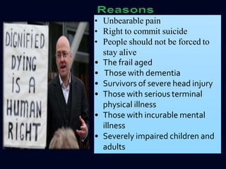 • Unbearable pain
• Right to commit suicide
• People should not be forced to
stay alive
• The frail aged
• Those with dementia
• Survivors of severe head injury
• Those with serious terminal
physical illness
• Those with incurable mental
illness
• Severely impaired children and
adults
 