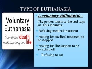 TYPE OF EUTHANASIA
• 1. voluntary euthanasia -
The person wants to die and says
so. This includes:
Refusing medical treatment
Asking for medical treatment to
be stopped
Asking for life support to be
switched off
 Refusing to eat
 