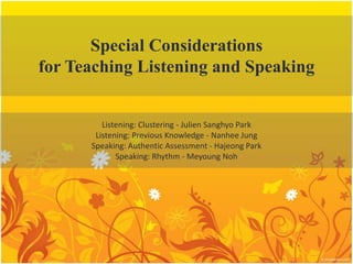 Special Considerations for Teaching Listening and Speaking Listening: Clustering - Julien Sanghyo Park Listening: Previous Knowledge - Nanhee Jung Speaking: Authentic Assessment - Hajeong Park Speaking: Rhythm - Meyoung Noh 