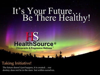 It’s Your Future…
             Be There Healthy!

               HS
            HealthSource                                 R
                                                    TM
              Chiropractic & Progressive Wellness




Taking Initiative!
The future doesn’t just happen, it is created… our
destiny does not lie in the stars but within ourselves.
 