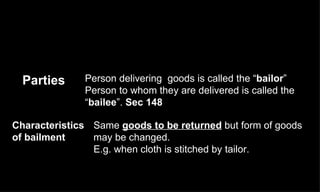 Same  goods to be returned  but form of goods may be changed.  E.g. when cloth is stitched by tailor. Characteristics of bailment Person delivering  goods is called the “ bailor ”  Person to whom they are delivered is called the “ bailee ”.  Sec 148 Parties  