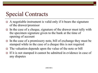 UNNI IIM-C
Special Contracts
 A negotiable instrument is valid only if it bears the signature
of the drawer/promisor
 In...