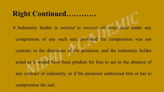 Right Continued…………
 Indemnity holder is entitled to recover all sums paid under any
compromise of any such suit, provided the compromise was not
contrary to the directions of the promisor, and the indemnity holder
acted as it would have been prudent for him to act in the absence of
any contract of indemnity, or if the promisor authorized him or her to
compromise the suit.
 