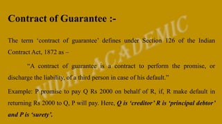 Contract of Guarantee :-
The term ‘contract of guarantee’ defines under Section 126 of the Indian
Contract Act, 1872 as –
“A contract of guarantee is a contract to perform the promise, or
discharge the liability, of a third person in case of his default.”
Example: P promise to pay Q Rs 2000 on behalf of R, if, R make default in
returning Rs 2000 to Q, P will pay. Here, Q is ‘creditor’ R is ‘principal debtor’
and P is ‘surety’.
 