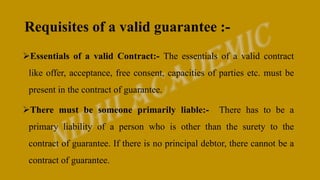 Requisites of a valid guarantee :-
Essentials of a valid Contract:- The essentials of a valid contract
like offer, acceptance, free consent, capacities of parties etc. must be
present in the contract of guarantee.
There must be someone primarily liable:- There has to be a
primary liability of a person who is other than the surety to the
contract of guarantee. If there is no principal debtor, there cannot be a
contract of guarantee.
 