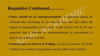 Requisites Continued……….
There should be no misrepresentation:- A guarantee should be
obtained after disclosing all the material facts that may affect the
degree of responsibility of the surety. Under Section 142 & 143 any
guarantee that is obtained by misrepresentation or concealment of
facts by the creditor is invalid.
Contract may be Oral or in Writing:- As given in section 126 of the
Contract Act a contract of guarantee may be either oral or written.
 