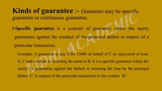 Kinds of guarantee :- Guarantee may be specific
guarantee or continuous guarantee.
Specific guarantee is a contract of guarantee where the surety
guarantees against the conduct of the principal debtor in respect of a
particular transaction.
Example: A guarantee to pay B Rs 15000 on behalf of C as repayment of loan,
if, C make default in returning the same to B. It is a specific guarantee where the
surety ‘A’ guarantees against the default in returning the loan by the principal
debtor ‘C’ in respect of the particular transaction to the creditor ‘B’.
 
