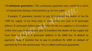 Continuous guarantee:- The continuous guarantee may extend to a series
of transactions during a fixed period e.g. for two years.
Example: P guarantee (surety) to pay Q (creditor) the dealer of tea Rs
1000 for supply of tea from time to time within two year to R (principal
debtor). R (principal debtor) paid Rs 1000 for the tea supplies to Q (creditor)
within first year. In the second year Q (creditor) the dealer of tea supply tea
from time to time to R (principal debtor) in Rs 1000 but ,R default to
payment. Now, P (surety) has to pay Q (creditor) Rs 1000 on default of
payment by R in the second year. This is called continuous guarantee
 