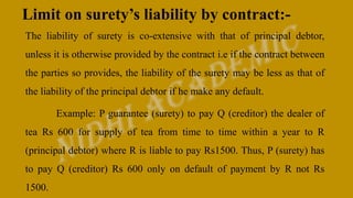 Limit on surety’s liability by contract:-
The liability of surety is co-extensive with that of principal debtor,
unless it is otherwise provided by the contract i.e if the contract between
the parties so provides, the liability of the surety may be less as that of
the liability of the principal debtor if he make any default.
Example: P guarantee (surety) to pay Q (creditor) the dealer of
tea Rs 600 for supply of tea from time to time within a year to R
(principal debtor) where R is liable to pay Rs1500. Thus, P (surety) has
to pay Q (creditor) Rs 600 only on default of payment by R not Rs
1500.
 