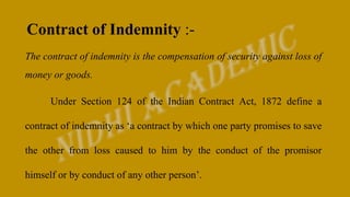 Contract of Indemnity :-
The contract of indemnity is the compensation of security against loss of
money or goods.
Under Section 124 of the Indian Contract Act, 1872 define a
contract of indemnity as ‘a contract by which one party promises to save
the other from loss caused to him by the conduct of the promisor
himself or by conduct of any other person’.
 