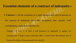 Essential elements of a contract of indemnity:-
 Contract :- All the essentials of a valid contract must also be present in
the contract of indemnity like offer, acceptance, free consent, valid
consideration, capacities of parties etc.
Example:- X asks Y to beat Z and promises to indemnify Y against the
consequences. Y beats Z and is fined Rs.1,000. Y cannot claim this amount from X
because the object of the agreement was unlawful.
 