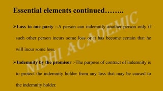 Essential elements continued……..
Loss to one party :-A person can indemnify another person only if
such other person incurs some loss or it has become certain that he
will incur some loss.
Indemnity by the promisor :-The purpose of contract of indemnity is
to protect the indemnity holder from any loss that may be caused to
the indemnity holder.
 