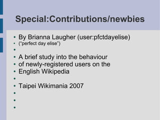 Special:Contributions/newbies
●   By Brianna Laugher (user:pfctdayelise)
●   (“perfect day elise”)
●

●   A brief study into the behaviour
●   of newly-registered users on the
●   English Wikipedia
●

●   Taipei Wikimania 2007
●

●

●
 