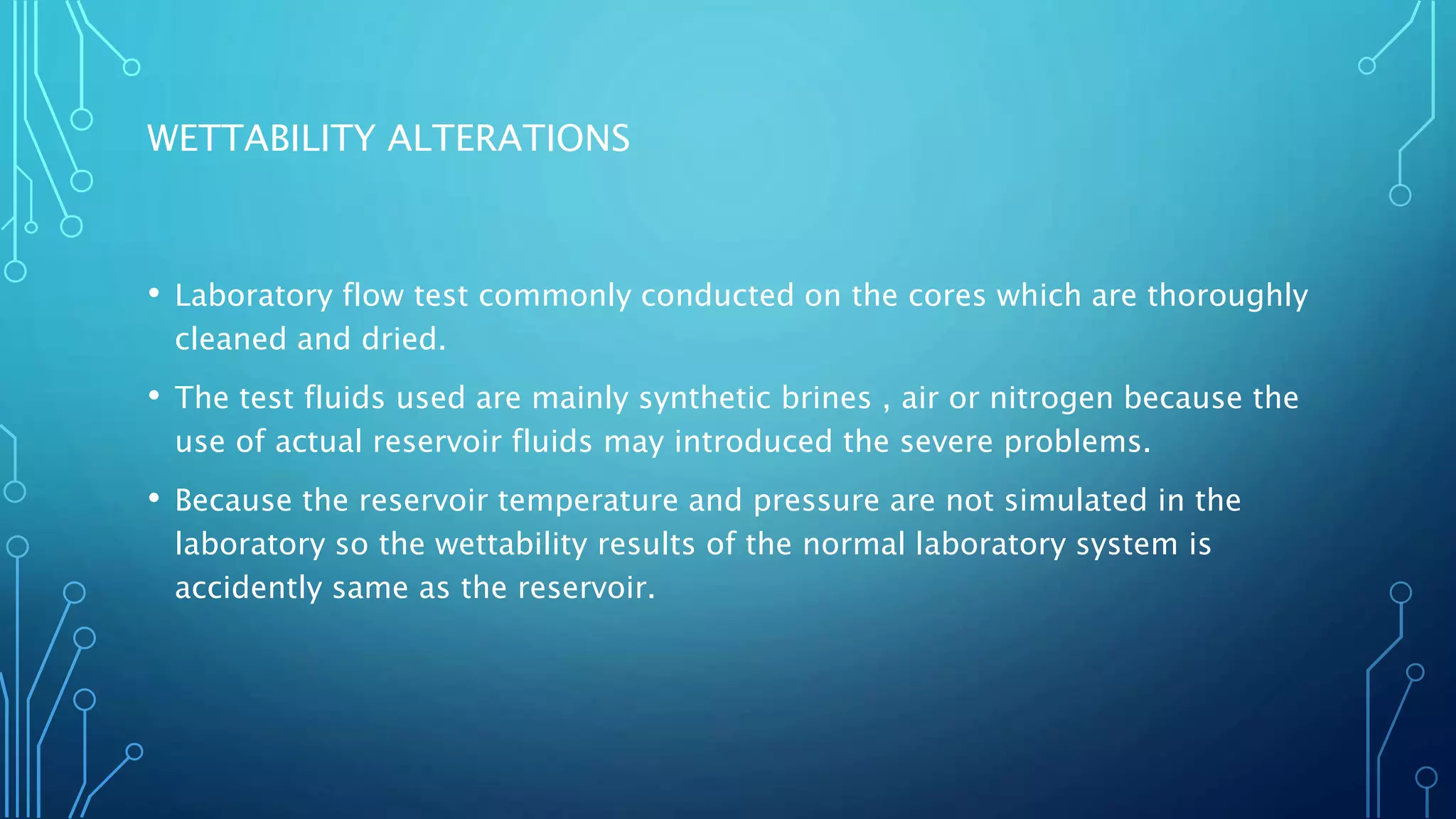 WETTABILITY ALTERATIONS
• Laboratory flow test commonly conducted on the cores which are thoroughly
cleaned and dried.
• The test fluids used are mainly synthetic brines , air or nitrogen because the
use of actual reservoir fluids may introduced the severe problems.
• Because the reservoir temperature and pressure are not simulated in the
laboratory so the wettability results of the normal laboratory system is
accidently same as the reservoir.
 