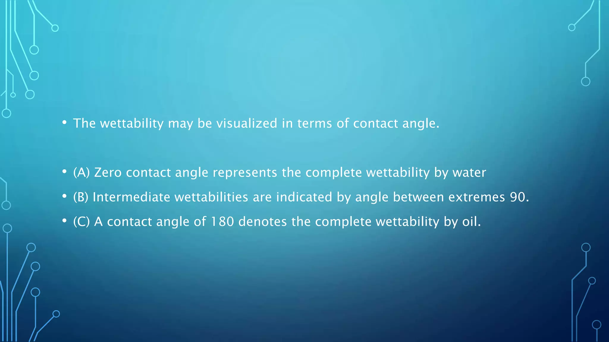 • The wettability may be visualized in terms of contact angle.
• (A) Zero contact angle represents the complete wettability by water
• (B) Intermediate wettabilities are indicated by angle between extremes 90.
• (C) A contact angle of 180 denotes the complete wettability by oil.
 