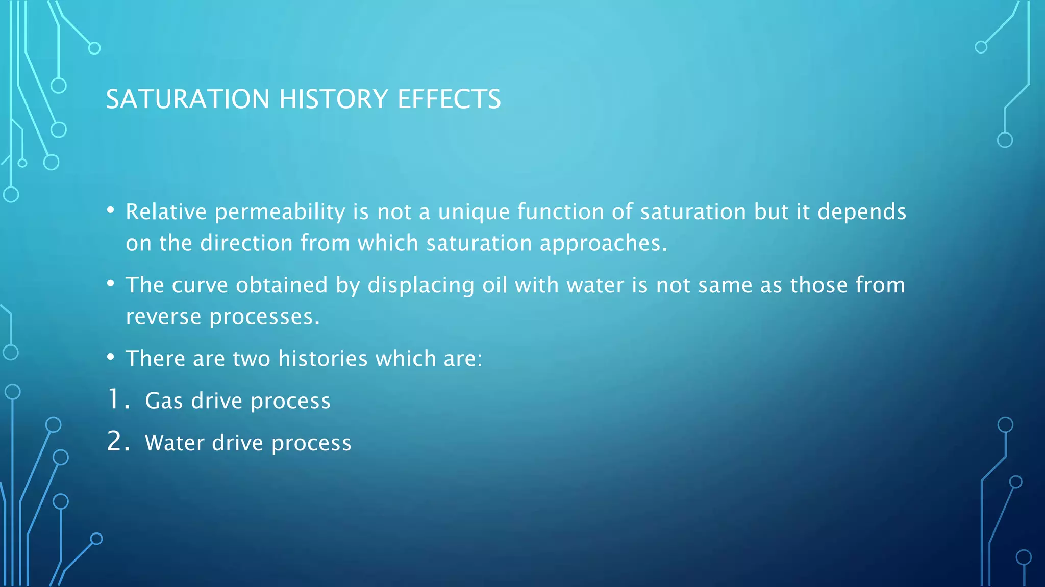 SATURATION HISTORY EFFECTS
• Relative permeability is not a unique function of saturation but it depends
on the direction from which saturation approaches.
• The curve obtained by displacing oil with water is not same as those from
reverse processes.
• There are two histories which are:
1. Gas drive process
2. Water drive process
 