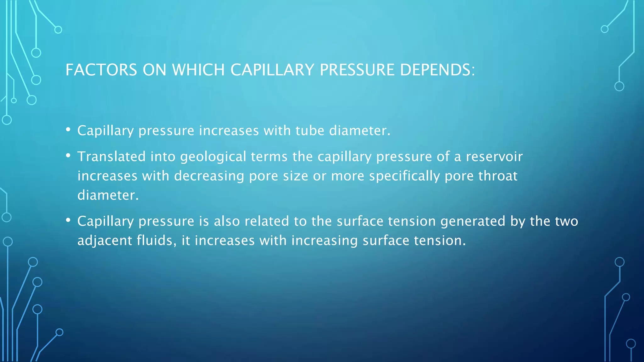 FACTORS ON WHICH CAPILLARY PRESSURE DEPENDS:
• Capillary pressure increases with tube diameter.
• Translated into geological terms the capillary pressure of a reservoir
increases with decreasing pore size or more specifically pore throat
diameter.
• Capillary pressure is also related to the surface tension generated by the two
adjacent fluids, it increases with increasing surface tension.
 