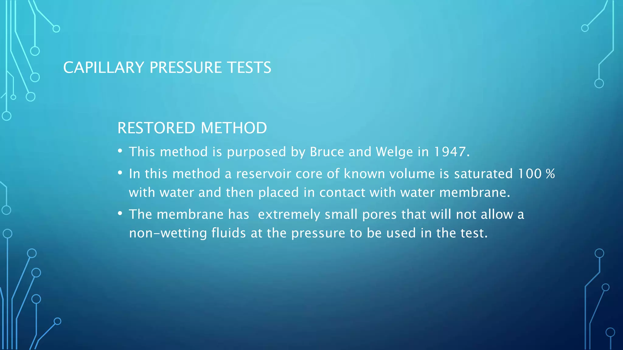 CAPILLARY PRESSURE TESTS
RESTORED METHOD
• This method is purposed by Bruce and Welge in 1947.
• In this method a reservoir core of known volume is saturated 100 %
with water and then placed in contact with water membrane.
• The membrane has extremely small pores that will not allow a
non-wetting fluids at the pressure to be used in the test.
 