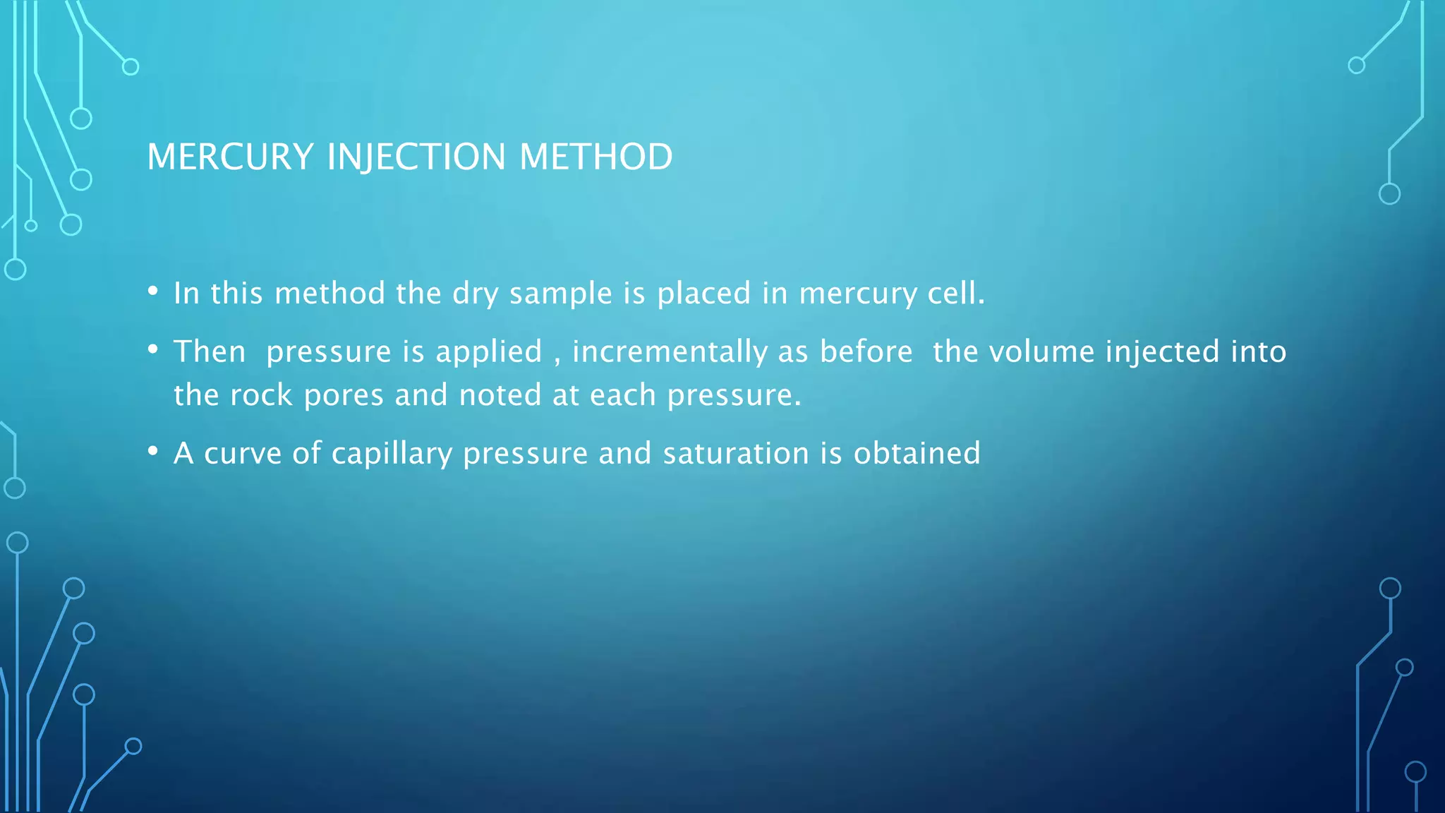 MERCURY INJECTION METHOD
• In this method the dry sample is placed in mercury cell.
• Then pressure is applied , incrementally as before the volume injected into
the rock pores and noted at each pressure.
• A curve of capillary pressure and saturation is obtained
 