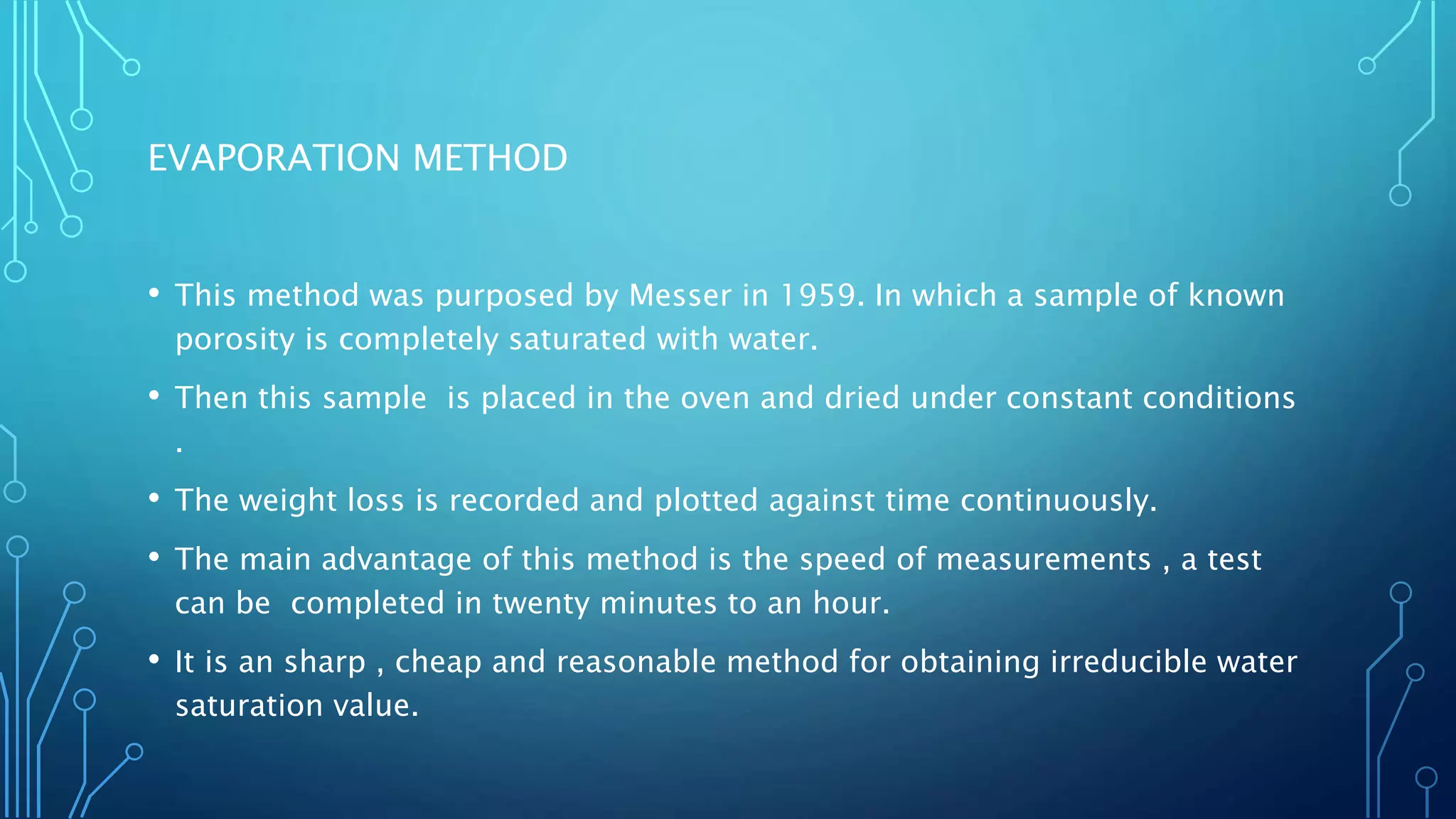 EVAPORATION METHOD
• This method was purposed by Messer in 1959. In which a sample of known
porosity is completely saturated with water.
• Then this sample is placed in the oven and dried under constant conditions
.
• The weight loss is recorded and plotted against time continuously.
• The main advantage of this method is the speed of measurements , a test
can be completed in twenty minutes to an hour.
• It is an sharp , cheap and reasonable method for obtaining irreducible water
saturation value.
 