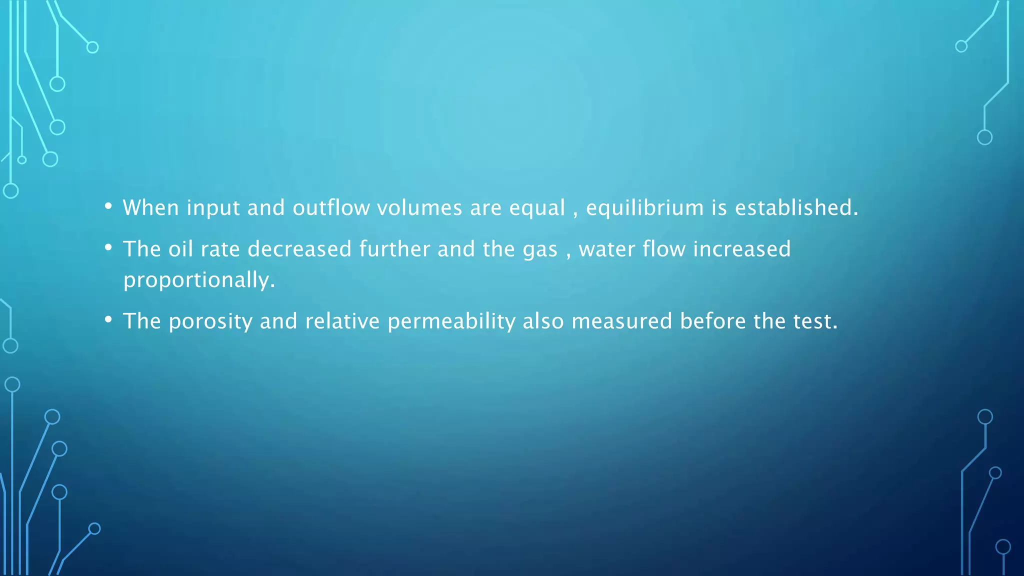 • When input and outflow volumes are equal , equilibrium is established.
• The oil rate decreased further and the gas , water flow increased
proportionally.
• The porosity and relative permeability also measured before the test.
 