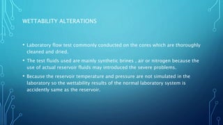 WETTABILITY ALTERATIONS
• Laboratory flow test commonly conducted on the cores which are thoroughly
cleaned and dried.
• The test fluids used are mainly synthetic brines , air or nitrogen because the
use of actual reservoir fluids may introduced the severe problems.
• Because the reservoir temperature and pressure are not simulated in the
laboratory so the wettability results of the normal laboratory system is
accidently same as the reservoir.
 
