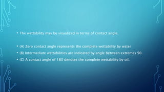 • The wettability may be visualized in terms of contact angle.
• (A) Zero contact angle represents the complete wettability by water
• (B) Intermediate wettabilities are indicated by angle between extremes 90.
• (C) A contact angle of 180 denotes the complete wettability by oil.
 