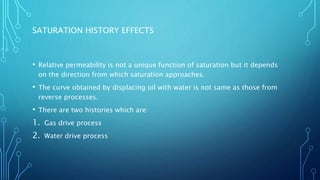 SATURATION HISTORY EFFECTS
• Relative permeability is not a unique function of saturation but it depends
on the direction from which saturation approaches.
• The curve obtained by displacing oil with water is not same as those from
reverse processes.
• There are two histories which are:
1. Gas drive process
2. Water drive process
 