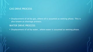 GAS DRIVE PROCESS
• Displacement of oil by gas, where oil is assumed as wetting phase. This is
also known as drainage process.
WATER DRIVE PROCESS
• Displacement of oil by water , where water is assumed as wetting phase.
 