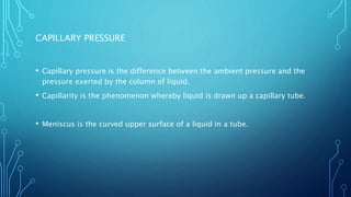 CAPILLARY PRESSURE
• Capillary pressure is the difference between the ambient pressure and the
pressure exerted by the column of liquid.
• Capillarity is the phenomenon whereby liquid is drawn up a capillary tube.
• Meniscus is the curved upper surface of a liquid in a tube.
 