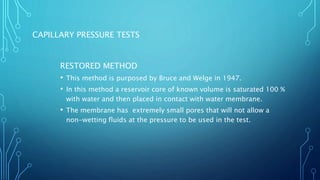 CAPILLARY PRESSURE TESTS
RESTORED METHOD
• This method is purposed by Bruce and Welge in 1947.
• In this method a reservoir core of known volume is saturated 100 %
with water and then placed in contact with water membrane.
• The membrane has extremely small pores that will not allow a
non-wetting fluids at the pressure to be used in the test.
 