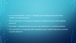 • A non-wetting fluid ( oil, air , nitrogen etc) introduced into the cell at
slightly increased pressure.
• The air will enters in the pores having low capillary pressure than applied
pressure.
• The water is displaced from the core and collected in a suitable graduate.
• The saturation is computed when displaced water volume becomes constant
at given pressure.
 